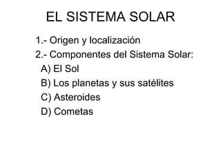 EL SISTEMA SOLAR
1.- Origen y localización
2.- Componentes del Sistema Solar:
 A) El Sol
 B) Los planetas y sus satélites
 C) Asteroides
 D) Cometas
 