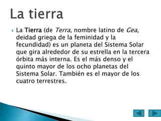  La Tierra (de Terra, nombre latino de Gea,
deidad griega de la feminidad y la
fecundidad) es un planeta del Sistema Solar
que gira alrededor de su estrella en la tercera
órbita más interna. Es el más denso y el
quinto mayor de los ocho planetas del
Sistema Solar. También es el mayor de los
cuatro terrestres.
 
