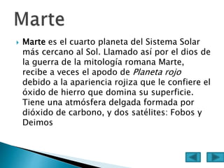  Marte es el cuarto planeta del Sistema Solar
más cercano al Sol. Llamado así por el dios de
la guerra de la mitología romana Marte,
recibe a veces el apodo de Planeta rojo
debido a la apariencia rojiza que le confiere el
óxido de hierro que domina su superficie.
Tiene una atmósfera delgada formada por
dióxido de carbono, y dos satélites: Fobos y
Deimos
 