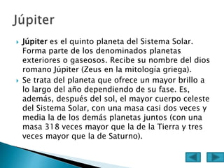  Júpiter es el quinto planeta del Sistema Solar.
Forma parte de los denominados planetas
exteriores o gaseosos. Recibe su nombre del dios
romano Júpiter (Zeus en la mitología griega).
 Se trata del planeta que ofrece un mayor brillo a
lo largo del año dependiendo de su fase. Es,
además, después del sol, el mayor cuerpo celeste
del Sistema Solar, con una masa casi dos veces y
media la de los demás planetas juntos (con una
masa 318 veces mayor que la de la Tierra y tres
veces mayor que la de Saturno).
 