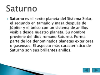  Saturno es el sexto planeta del Sistema Solar,
el segundo en tamaño y masa después de
Júpiter y el único con un sistema de anillos
visible desde nuestro planeta. Su nombre
proviene del dios romano Saturno. Forma
parte de los denominados planetas exteriores
o gaseosos. El aspecto más característico de
Saturno son sus brillantes anillos.
 