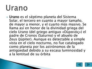  Urano es el séptimo planeta del Sistema
Solar, el tercero en cuanto a mayor tamaño,
de mayor a menor, y el cuarto más masivo. Se
llama así en honor de la divinidad griega del
cielo Urano (del griego antiguo «Οὐρανός») el
padre de Cronos (Saturno) y el abuelo de
Zeus (Júpiter). Aunque es detectable a simple
vista en el cielo nocturno, no fue catalogado
como planeta por los astrónomos de la
antigüedad debido a su escasa luminosidad y
a la lentitud de su órbita
 