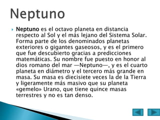  Neptuno es el octavo planeta en distancia
respecto al Sol y el más lejano del Sistema Solar.
Forma parte de los denominados planetas
exteriores o gigantes gaseosos, y es el primero
que fue descubierto gracias a predicciones
matemáticas. Su nombre fue puesto en honor al
dios romano del mar —Neptuno—, y es el cuarto
planeta en diámetro y el tercero más grande en
masa. Su masa es diecisiete veces la de la Tierra
y ligeramente más masivo que su planeta
«gemelo» Urano, que tiene quince masas
terrestres y no es tan denso.
 