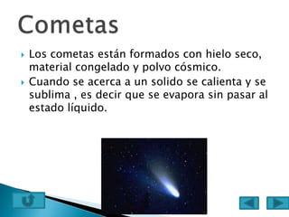  Los cometas están formados con hielo seco,
material congelado y polvo cósmico.
 Cuando se acerca a un solido se calienta y se
sublima , es decir que se evapora sin pasar al
estado líquido.
 