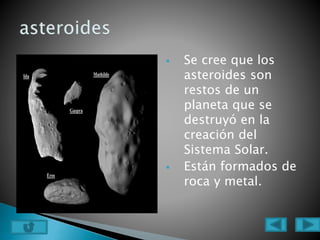  Se cree que los
asteroides son
restos de un
planeta que se
destruyó en la
creación del
Sistema Solar.
 Están formados de
roca y metal.
 