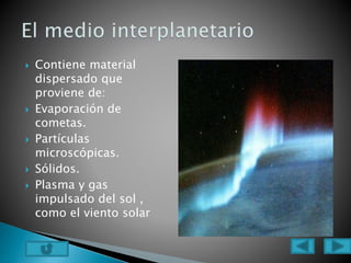  Contiene material
dispersado que
proviene de:
 Evaporación de
cometas.
 Partículas
microscópicas.
 Sólidos.
 Plasma y gas
impulsado del sol ,
como el viento solar
 