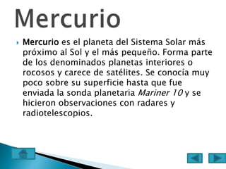  Mercurio es el planeta del Sistema Solar más
próximo al Sol y el más pequeño. Forma parte
de los denominados planetas interiores o
rocosos y carece de satélites. Se conocía muy
poco sobre su superficie hasta que fue
enviada la sonda planetaria Mariner 10 y se
hicieron observaciones con radares y
radiotelescopios.
 