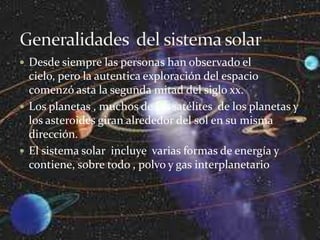  Desde siempre las personas han observado el
  cielo, pero la autentica exploración del espacio
  comenzó asta la segunda mitad del siglo xx.
 Los planetas , muchos de los satélites de los planetas y
  los asteroides giran alrededor del sol en su misma
  dirección.
 El sistema solar incluye varias formas de energía y
  contiene, sobre todo , polvo y gas interplanetario
 