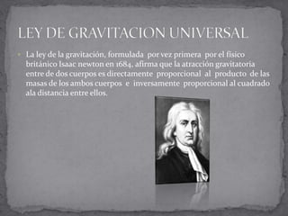  La ley de la gravitación, formulada por vez primera por el físico
  británico Isaac newton en 1684, afirma que la atracción gravitatoria
  entre de dos cuerpos es directamente proporcional al producto de las
  masas de los ambos cuerpos e inversamente proporcional al cuadrado
  ala distancia entre ellos.
 