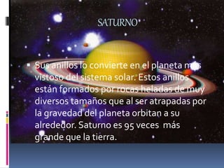 SATURNO
 Sus anillos lo convierte en el planeta más
vistoso del sistema solar. Estos anillos
están formados por rocas heladas de muy
diversos tamaños que al ser atrapadas por
la gravedad del planeta orbitan a su
alrededor. Saturno es 95 veces más
grande que la tierra.
 