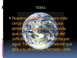 TIERRA
 Nuestro planeta, el tercero más
cerca del sol, es el único cuya
atmósfera ha permitido la vida
que conocemos, tiene más del
70% de su superficie cubierta por
agua.Tiene un satélite natural que
gira a su alrededor, llamado Luna.
 