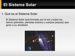 El Sistema Solar 1. Qué es el Sistema Solar El Sistema Solar está formado por el sol y todos los astros (planetas, planetas enanos y cuerpos peques) que giran a su alrededor 