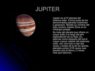 JUPITERJUPITER
 Júpiter es el 5º planeta delJúpiter es el 5º planeta del
sistema solar. Forma parte de lossistema solar. Forma parte de los
denominados planetas exterioresdenominados planetas exteriores
o gaseosos. Recibe su nombre delo gaseosos. Recibe su nombre del
dios romano Júpiter( Zeus en ladios romano Júpiter( Zeus en la
mitología griega)mitología griega)
 Se trata del planeta que ofrece unSe trata del planeta que ofrece un
mayor brillo a lo largo del añomayor brillo a lo largo del año
dependiendo de su fase. Es,dependiendo de su fase. Es,
además coma después del sol elademás coma después del sol el
mayor cuerpo celeste del sistemasmayor cuerpo celeste del sistemas
solar, con una mas a casi dossolar, con una mas a casi dos
veces y media de la de los demásveces y media de la de los demás
planetas juntos (318 veces masplanetas juntos (318 veces mas
pesado que la tierra y 3 vecespesado que la tierra y 3 veces
mas que saturno).mas que saturno).
 