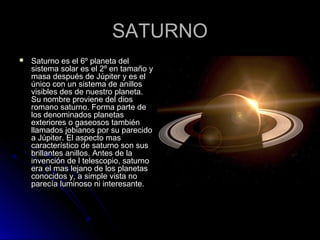 SATURNOSATURNO
 Saturno es el 6º planeta delSaturno es el 6º planeta del
sistema solar es el 2º en tamaño ysistema solar es el 2º en tamaño y
masa después de Júpiter y es elmasa después de Júpiter y es el
único con un sistema de anillosúnico con un sistema de anillos
visibles des de nuestro planeta.visibles des de nuestro planeta.
Su nombre proviene del diosSu nombre proviene del dios
romano saturno. Forma parte deromano saturno. Forma parte de
los denominados planetaslos denominados planetas
exteriores o gaseosos tambiénexteriores o gaseosos también
llamados jobianos por su parecidollamados jobianos por su parecido
a Júpiter. El aspecto masa Júpiter. El aspecto mas
característico de saturno son suscaracterístico de saturno son sus
brillantes anillos. Antes de labrillantes anillos. Antes de la
invención de l telescopio, saturnoinvención de l telescopio, saturno
era el mas lejano de los planetasera el mas lejano de los planetas
conocidos y, a simple vista noconocidos y, a simple vista no
parecía luminoso ni interesante.parecía luminoso ni interesante.
 
