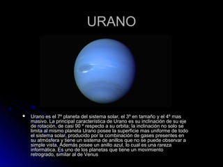 URANOURANO
 Urano es el 7º planeta del sistema solar, el 3º en tamaño y el 4º masUrano es el 7º planeta del sistema solar, el 3º en tamaño y el 4º mas
masivo. La principal característica de Urano es su inclinación de su ejemasivo. La principal característica de Urano es su inclinación de su eje
de rotación, de casi 90 º respecto a su orbita; la inclinación no solo sede rotación, de casi 90 º respecto a su orbita; la inclinación no solo se
limita al mismo planeta Urano posee la superficie mas uniforme de todolimita al mismo planeta Urano posee la superficie mas uniforme de todo
el sistema solar, producido por la combinación de gases presentes enel sistema solar, producido por la combinación de gases presentes en
su atmósfera y tiene un sistema de anillos que no se puede observar asu atmósfera y tiene un sistema de anillos que no se puede observar a
simple vista. Además posee un anillo azul, lo cual es una rarezasimple vista. Además posee un anillo azul, lo cual es una rareza
informática. Es uno de los planetas que tiene un movimientoinformática. Es uno de los planetas que tiene un movimiento
retrogrado, similar al de Venusretrogrado, similar al de Venus
 