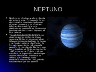 NEPTUNONEPTUNO
 Neptuno es el octavo y ultimo planetaNeptuno es el octavo y ultimo planeta
del sistema solar. Forma parte de losdel sistema solar. Forma parte de los
denominados planetas exteriores odenominados planetas exteriores o
gigantes gaseosos, y es el primerogigantes gaseosos, y es el primero
que fue descubierto gracias aque fue descubierto gracias a
predicciones matemáticas. Su nombrepredicciones matemáticas. Su nombre
proviene del dios romano Neptuno, elproviene del dios romano Neptuno, el
dios del mar.dios del mar.
 Tras el descubrimiento de Urano, seTras el descubrimiento de Urano, se
observo que las orbitas de Urano,observo que las orbitas de Urano,
saturno y Júpiter no se comportabansaturno y Júpiter no se comportaban
tal como predecían las leyes de Keplertal como predecían las leyes de Kepler
y de Newton. Adams y Le Verrier, dey de Newton. Adams y Le Verrier, de
forma independiente, calcularon laforma independiente, calcularon la
posición de otro planeta, Neptuno, queposición de otro planeta, Neptuno, que
encontró Galle, el 23 de septiembre deencontró Galle, el 23 de septiembre de
1846, a menos de 1º de la posición1846, a menos de 1º de la posición
calculada de la posición calculada porcalculada de la posición calculada por
Adams y Le Verrier. Mas tarde seAdams y Le Verrier. Mas tarde se
advirtió que Galileo ya habíaadvirtió que Galileo ya había
observado Neptuno en 1611, pero loobservado Neptuno en 1611, pero lo
había tomado por una estrella.había tomado por una estrella.
 