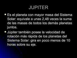JUPITERJUPITER
 Es el planeta con mayor masa del SistemaEs el planeta con mayor masa del Sistema
Solar: equivale a unas 2,48 veces la sumaSolar: equivale a unas 2,48 veces la suma
de las masas de todos los demás planetasde las masas de todos los demás planetas
juntos.juntos.
 Júpiter también posee la velocidad deJúpiter también posee la velocidad de
rotación más rápida de los planetas delrotación más rápida de los planetas del
Sistema Solar: gira en poco menos de 10Sistema Solar: gira en poco menos de 10
horas sobre su eje.horas sobre su eje.
 