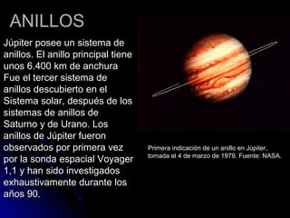 ANILLOSANILLOS
Júpiter posee un sistema deJúpiter posee un sistema de
anillos. El anillo principal tieneanillos. El anillo principal tiene
unos 6.400 km de anchuraunos 6.400 km de anchura
Fue el tercer sistema deFue el tercer sistema de
anillos descubierto en elanillos descubierto en el
Sistema solar, después de losSistema solar, después de los
sistemas de anillos desistemas de anillos de
Saturno y de Urano. LosSaturno y de Urano. Los
anillos de Júpiter fueronanillos de Júpiter fueron
observados por primera vezobservados por primera vez
por la sonda espacial Voyagerpor la sonda espacial Voyager
1,1 y han sido investigados1,1 y han sido investigados
exhaustivamente durante losexhaustivamente durante los
años 90.años 90.
Primera indicación de un anillo en Júpiter,
tomada el 4 de marzo de 1979. Fuente: NASA.
 
