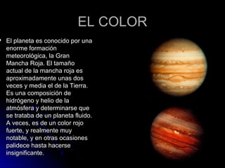 EL COLOREL COLOR
 El planeta es conocido por unaEl planeta es conocido por una
enorme formaciónenorme formación
meteorológica, la Granmeteorológica, la Gran
Mancha Roja. El tamañoMancha Roja. El tamaño
actual de la mancha roja esactual de la mancha roja es
aproximadamente unas dosaproximadamente unas dos
veces y media el de la Tierra.veces y media el de la Tierra.
Es una composición deEs una composición de
hidrógeno y helio de lahidrógeno y helio de la
atmósfera y determinarse queatmósfera y determinarse que
se trataba de un planeta fluido.se trataba de un planeta fluido.
A veces, es de un color rojoA veces, es de un color rojo
fuerte, y realmente muyfuerte, y realmente muy
notable, y en otras ocasionesnotable, y en otras ocasiones
palidece hasta hacersepalidece hasta hacerse
insignificante.insignificante.
 