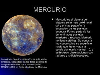 MERCURIOMERCURIO
 Mercurio es el planeta delMercurio es el planeta del
sistema solar mas próximo alsistema solar mas próximo al
sol y el mas pequeño (asol y el mas pequeño (a
excepción de los planetasexcepción de los planetas
enanos). Forma parte de losenanos). Forma parte de los
denominados planetasdenominados planetas
interiores o rocosos. Mercuriointeriores o rocosos. Mercurio
no tiene satélites. Se conocíano tiene satélites. Se conocía
muy poco sobre su superficiemuy poco sobre su superficie
hasta que fue enviada lahasta que fue enviada la
sonda planetaria mariner 10, ysonda planetaria mariner 10, y
se hicieron observaciones conse hicieron observaciones con
radares y radiotelescopios.radares y radiotelescopios.
Los colores han sido mejorados en esta visión
tentadora, basándose en los datos globales de
imágenes enviadas por la nave espacial
MESSENGER en órbita alrededor de Mercurio.
 