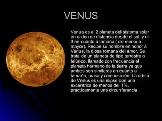 VENUSVENUS
 Venus es el 2 planeta del sistema solarVenus es el 2 planeta del sistema solar
en orden de distancia desde el sol, y elen orden de distancia desde el sol, y el
3 en cuanto a tamaño ( de menor a3 en cuanto a tamaño ( de menor a
mayor). Recibe su nombre en honor amayor). Recibe su nombre en honor a
Venus, la diosa romana del amor. SeVenus, la diosa romana del amor. Se
trata de un planeta de tipo terrestre otrata de un planeta de tipo terrestre o
telúrico, llamado con frecuencia eltelúrico, llamado con frecuencia el
planeta hermano de la tierra ya queplaneta hermano de la tierra ya que
ambos son similares en cuanto aambos son similares en cuanto a
tamaño, masa y composición. La orbitatamaño, masa y composición. La orbita
de Venus es una elipse con unade Venus es una elipse con una
excéntrica de menos del 1%,excéntrica de menos del 1%,
prácticamente una circunferencia.prácticamente una circunferencia.
 