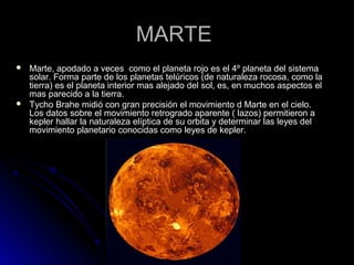 MARTEMARTE
 Marte, apodado a veces como el planeta rojo es el 4º planeta del sistemaMarte, apodado a veces como el planeta rojo es el 4º planeta del sistema
solar. Forma parte de los planetas telúricos (de naturaleza rocosa, como lasolar. Forma parte de los planetas telúricos (de naturaleza rocosa, como la
tierra) es el planeta interior mas alejado del sol, es, en muchos aspectos eltierra) es el planeta interior mas alejado del sol, es, en muchos aspectos el
mas parecido a la tierra.mas parecido a la tierra.
 Tycho Brahe midió con gran precisión el movimiento d Marte en el cielo.Tycho Brahe midió con gran precisión el movimiento d Marte en el cielo.
Los datos sobre el movimiento retrogrado aparente ( lazos) permitieron aLos datos sobre el movimiento retrogrado aparente ( lazos) permitieron a
kepler hallar la naturaleza elíptica de su orbita y determinar las leyes delkepler hallar la naturaleza elíptica de su orbita y determinar las leyes del
movimiento planetario conocidas como leyes de kepler.movimiento planetario conocidas como leyes de kepler.
 