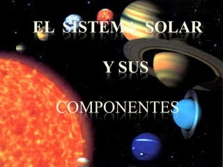 EL SISTEMA SOLAR 
Y SUS 
COMPONENTES 
 