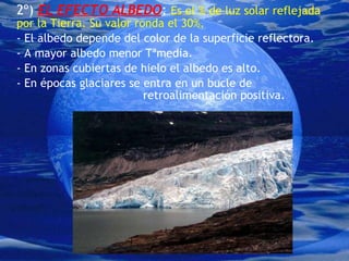 2º)  EL EFECTO ALBEDO :  Es el % de luz solar reflejada por la Tierra. Su valor ronda el 30%. - El albedo depende del color de la superficie reflectora. - A mayor albedo menor Tªmedia. - En zonas cubiertas de hielo el albedo es alto. - En épocas glaciares se entra en un bucle de  retroalimentación positiva. 