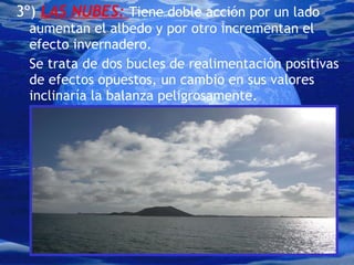 3º)  LAS NUBES:  Tiene doble acción por un lado aumentan el albedo y por otro incrementan el efecto invernadero. Se trata de dos bucles de realimentación positivas de efectos opuestos, un cambio en sus valores inclinaría la balanza peligrosamente. 