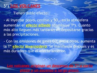 5º)  LOS VOLCANES :  Tienen doble efecto: - Al inyectar polvo, cenizas y SO 2 , en la atmósfera aumentan el  efecto albedo  (disminuye Tª). Cuanto más alto lleguen más tardarán en depositarse gracias a las precipitaciones. - Con las emisiones de gases CO 2  entre otros, aumenta la Tª  efecto invernadero . Se manifiesta después y es más duradero que el efecto anterior. .-.-.-.-. Los volcanes originan un descenso de Tª a corto plazo y un ascenso a largo plazo. 