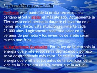3.  La posición en el perihelio : Perihelio  es el punto de la órbita terrestre más cercano al Sol y  afelio  el más alejado. Actualmente la Tierra está en el perihelio durante el invierno en el hemisferio Norte. Esta situación se invierte cada 23.000 años. Lógicamente hace más calor en los veranos de perihelio y los inviernos de afelio serán mucho más fríos. A) Variaciones Graduales : Por la ley de la entropía la energía que emite el Sol se va degradando y por eso se va desprendiendo más calor. Se calcula que la energía que emitía el Sol antes de la aparición de la vida en la Tierra era un 30% menor que la actual. 