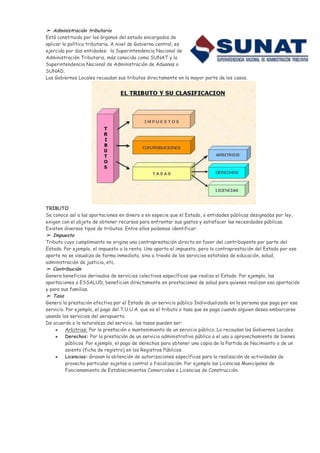 ➢ Administración tributaria
Está constituida por los órganos del estado encargados de
aplicar la política tributaria. A nivel de Gobierno central, es
ejercida por dos entidades: la Superintendencia Nacional de
Administración Tributaria, más conocida como SUNAT y la
Superintendencia Nacional de Administración de Aduanas o
SUNAD.
Los Gobiernos Locales recaudan sus tributos directamente en la mayor parte de los casos.




TRIBUTO
Se conoce así a las aportaciones en dinero o en especie que el Estado, o entidades públicas designadas por ley,
exigen con el objeto de obtener recursos para enfrentar sus gastos y satisfacer las necesidades públicas.
Existen diversos tipos de tributos. Entre ellos podemos identificar:
➢ Impuesto
Tributo cuyo cumplimiento no origina una contraprestación directa en favor del contribuyente por parte del
Estado. Por ejemplo, el impuesto a la renta. Uno aporta el impuesto, pero la contraprestación del Estado por ese
aporte no se visualiza de forma inmediata, sino a través de los servicios estatales de educación, salud,
administración de justicia, etc.
➢ Contribución
Genera beneficios derivados de servicios colectivos específicos que realiza el Estado. Por ejemplo, las
aportaciones a ESSALUD, benefician directamente en prestaciones de salud para quienes realizan esa aportación
y para sus familias.
➢ Tasa
Genera la prestación efectiva por el Estado de un servicio público Individualizado en la persona que paga por ese
servicio. Por ejemplo, el pago del T.U.U.A. que es el tributo o tasa que se paga cuando alguien desea embarcarse
usando los servicios del aeropuerto.
De acuerdo a la naturaleza del servicio, las tasas pueden ser:
          Arbitrios: Por la prestación o mantenimiento de un servicio público. Lo recaudan los Gobiernos Locales.
          Derechos: Por la prestación de un servicio administrativo público o el uso o aprovechamiento de bienes
          públicos. Por ejemplo, el pago de derechos para obtener una copia de la Partida de Nacimiento o de un
          asiento (ficha de registro) en los Registros Públicos.
          Licencias: Gravan la obtención de autorizaciones específicas para la realización de actividades de
          provecho particular sujetas a control o fiscalización. Por ejemplo las Licencias Municipales de
          Funcionamiento de Establecimientos Comerciales o Licencias de Construcción.
 