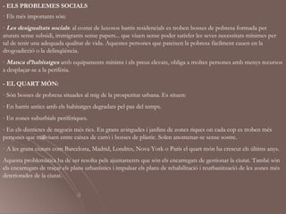 - ELS PROBLEMES SOCIALS
· Els més importants són:
- Les desigualtats socials: al costat de luxosos barris residencials es troben bosses de pobresa formada per
aturats sense subsidi, immigrants sense papers... que viuen sense poder satisfer les seves necessitats mínimes per
tal de tenir una adequada qualitat de vida. Aquestes persones que pateixen la pobresa fàcilment cauen en la
drogoadicció o la delinqüència.
- Manca d’habitatges amb equipaments mínims i els preus elevats, obliga a moltes persones amb menys recursos
a desplaçar-se a la perifèria.

- EL QUART MÓN:
· Són bosses de pobresa situades al mig de la prosperitat urbana. Es situen:
- En barris antics amb els habitatges degradats pel pas del temps.
- En zones suburbials perifèriques.
- En els districtes de negocis més rics. En grans avingudes i jardins de zones riques on cada cop es troben més
persones que malviuen entre caixes de cartó i bosses de plàstic. Solen anomenar-se sense sostre.
· A les grans ciutats com Barcelona, Madrid, Londres, Nova York o París el quart món ha crescut els últims anys.
Aquesta problemàtica ha de ser resolta pels ajuntaments que són els encarregats de gestionar la ciutat. També són
els encarregats de traçar els plans urbanístics i impulsar els plans de rehabilitació i reurbanització de les zones més
deteriorades de la ciutat.
 
