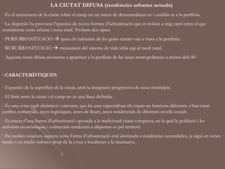 LA CIUTAT DIFUSA (tendències urbanes actuals)
· És el creixement de la ciutat sobre el camp en un intent de descentralitzar-se i establir-se a la perifèria.
· La dispersió ha provocat l’aparició de noves formes d’urbanització que es troben a mig camí entre el que
considerem zona urbana i zona rural. Trobem dos tipus:
- PERIURBANITZACIÓ  quan els habitants de les grans ciutats van a viure a la perifèria.
- RURURBANITZACIÓ  creixement del sistema de vida urbà cap al medi rural.
· Aquesta ciutat difusa acostuma a aparèixer a la perifèria de les àrees metropolitanes a meitat dels 80


- CARACTERÍSTIQUES:

- Expansió de la superfície de la ciutat, amb la integració progressiva de nous municipis.
- El límit entra la ciutat i el camp no és una línea definida.
- És una zona molt dinàmica i canviant, que ha anat especialitzat els espais en funcions diferents: s’han creat
centres comercials, àrees logístiques, àrees de lleure, àrees residencials de diferents nivells socials.
- Es tracta d’una forma d’urbanització oposada a la tradicional ciutat compacta, en la qual la població i les
activitats econòmiques i comercials tendeixen a dispersar-se pel territori.
- En moltes ocasions aquesta nova forma d’urbanització està destinada a residències secundàries, ja sigui en zones
rurals o en nuclis turístics prop de la costa a localitzats a la muntanya.
 