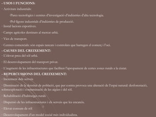 - USOS I FUNCIONS:
- Activitats industrials:
      -Parcs tecnològics i centres d’investigació d’indústries d’alta tecnologia.
      -Pol·lígons industrials d’indústries de producció.
- Instal·lacions esportives.
- Camps agrícoles destinats al mercat urbà.
- Vies de transport.
- Centres comercials: són espais tancats i controlats que barregen el comerç i l’oci.
- CAUSES DEL CREIXEMENT:
- L’elevat preu del sòl urbà.
- El desenvolupament del transport privat.
- L’augment de les infraestructures que faciliten l’apropament de certes zones rurals a la ciutat.
- REPERCUSSIONS DEL CREIXEMENT:
- Increment dels serveis
- Disminució de la densitat de població, que per contra provoca una alteració de l’espai natural: desforestació,
sobreexplotació i contaminació de les aigües i del sòl.
- Rehabilitació d’habitatges rurals
- Dispersió de les infraestructures i els serveis que les encareix.
- Elevat consum de sòl
- Desenvolupament d’un model social més individualista.
 