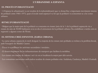L’URBANISME A ESPANYA
-EL PROCÉS D’URBANITZACIÓ
· A Espanya la urbanització va ser resultat de la industrialització que va donar lloc a importants moviments interns
de població entre 1960 i 1975, quan el èxode rural espanyol va fer que la població va concentrar-se a les zones
urbanes.

-RITME D’URBANITZACIÓ
· Malgrat que la major part de la població es concentra en ciutats (més de la ½ de la població espanyola viu a
ciutats de més de 50.000 habitants) avui en dia el creixement de la població urbana s’ha estabilitzat o inclús està en
regressió a algunes zones de l’Estat.

-EL SISTEMA URBÀ ESPANYOL (XARXA URBANA)
· La xarxa urbana espanyola és molt desigual. La majoria de les ciutats més poblades es troben a la perifèria litoral,
amb l’excepció de Madrid. Causes:
- És on es concentren les activitats secundàries i terciàries.
- El desenvolupament de les infraestructures de transport que faciliten la mobilitat.
- Les ciutats són centres de cultura i oci i és on es localitzen la major part dels serveis.
· Les comunitats autònomes amb mahor nombre de ciutats poblades són: Andalusia, Catalunya, Madrid i Euskadi.
 
