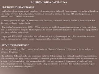 L’URBANISME A CATALUNYA
-EL PROCÉS D’URBANITZACIÓ
· A Catalunya la urbanització està basada en el desenvolupament industrial. Aquest procés va tenir lloc a Barcelona
i les ciutats properes (Sabadell, Mataró, Terrassa...), encentat-se a mitjans del segle XIX amb l’expansió de la
indústria tèxtil i l’arribada del ferrocarril.
· A començaments del segle XX, el creixement de Barcelona va absorbir els nuclis de Gràcia, Sant Andreu, Sant
Gervasi, Les Corts, Horta o Sarrià.
· L’arribada d’immigrants entre 1950 i 1970 va provocar un ràpid i desordenat creixement de la ciutat i van donar
lloc a la construcció de polígons d’habitatges que no reunien les mínimes condicions de qualitat ni d’equipaments i
que formen els barris dormitoris.
· A partir de 1980-1990 les ciutats han anat millorant els seus equipaments gràcies a plans urbanístics posats en
marxa i han creat espais públics, serveis i equipaments i han rehabilitat nuclis antics.

-RITME D’URBANITZACIÓ
· La major part de la població catalana viu a les ciutats. El ritme d’urbanització s’ha estancat, inclús a algunes
zones és decreixent.
· La influència de Barcelona ha anat eixamplant els límits de la ciutat real més enllà dels seus límits administratius.
Així l’increment dels preus del sòl, la recerca d’una millor qualitat de vida i la demanda d’espai per a determinades
activitats productives i de serveis, han contribuït al fet que hagi augmentat la dispersió en la localització tant
d’indústries i serveis com habitatges, i que també s’hagi incrementat la mobilitat dels ciutadans damunt d’aquest
territori que ja anomenem metropolità.
 