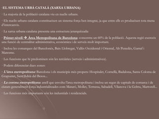 -EL SISTEMA URBÀ CATALÀ (XARXA URBANA)
· La majoria de la població catalana viu en nuclis urbans.
· Els nuclis urbans catalans constitueixen un sistema força ben integrat, ja que entre ells es produeixen tota mena
d’intercanvis.
· La xarxa urbana catalana presenta una estructura jerarquitzada:
- Primer nivell  Àrea Metropolitana de Barcelona: concentra un 60% de la població. Aquesta regió exerceix
una funció de centralitat administrativa, econòmica i de serveis molt important.
· Inclou les comarques del Barcelonès, Baix Llobregat, Vallès Occidental i Oriental, Alt Penedès, Garraf i
Maresme.
· Les funcions que hi predominen són les terciàries (serveis i administratives).
· Podem diferenciar dues zones:
- L’àrea metropolitana: Barcelona i els municipis més propers: Hospitalet, Cornellà, Badalona, Santa Coloma de
Gramanet, Sant Adrià del Besos...
- La corona metropolitana: anell que envolta l’àrea metropolitana i inclou un segut de capitals de comarca i de
ciutats generalment força industrialitzades com Mataró, Mollet, Terrassa, Sabadell, Vilanova i la Geltru, Martorell...
· Les funcions més importants són les industrials i residencials.
 