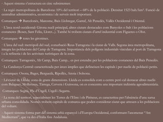 - Aquest sistema s’estructura en cinc subsistemes:
· La regió metropolitana de Barcelona: 10% del territori – 68% de la població. Densitat 1523 hab/km². Funció de
centralitat administrativa, econòmica i de serveis molt important.
Comarques  Barcelonès, Maresme, Baix Llobregat, Garraf, Alt Penedès, Vallès Occidental i Oriental.
· L’àrea nord-occidental: Girona nucli principal, altres ciutats destacades com Banyoles o Salt i les poblacions
costaneres (Roses, Sant Feliu, Lloret...). També hi trobem ciutats d’arrel industrial com Figueres o Olot.
Comarques  totes les gironines.
· L’àrea del sud: metròpoli del sud, conurbació Reus-Tarragona i la ciutat de Valls. Segona àrea metropolitana,
integra les poblacions del Camp de Tarragona. Importància dels polígons industrials vinculats al port de Tarragona
i a la refineria i de les activitats turístiques de la zona.
Comarques: Tarragonès, Alt Camp, Baix Camp... es pot estendre per les poblacions costaneres del Baix Penedès.
· La Catalunya Central: caracteritzada per àrees àmplies que defineixen les capitals i per nuclis de població petits.
Comarques: Osona, Bages, Berguedà, Ripollès, Anoia i Solsona.
· La ciutat de Lleida: zona de grans dimensions. Lleida es consolida com a centre però cal destacar altres nuclis
com Balaguer, Mollerussa, Tàrrega, Cervera i Guissona, on es concentra una important indústria agroalimentària.
Comarques: Segrià, Pla d’Urgell, Urgell i Segarra.
· La resta del territori, especialment les Terres de l’Ebre i els Pirineus, es caracteritza per l’absència d’una xarxa
urbana consolidada. Només trobem capitals de comarca que poden considerar ciutat que atreuen a les poblacions
del voltant.
- Aquest sistema forma part del sistema urbà espanyol i d’Europa Occidental, conformant l’anomenat “Arc
Mediterrani”, que va des d’Itàlia fins Andalusia.
 