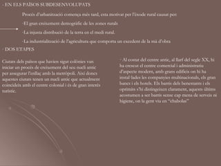 - EN ELS PAÏSOS SUBDESENVOLUPATS
          Procés d’urbanització comença més tard, esta motivat per l’èxode rural causat per:
          -El gran creixement demogràfic de les zones rurals
          -La injusta distribució de la terra en el medi rural.
          -La industrialització de l’agricultura que comporta un excedent de la mà d’obra
· DOS ETAPES

Ciutats dels països que havien sigut colònies van                 · Al costat del centre antic, al llarf del segle XX, hi
iniciar un procés de creixement del seu nucli antic               ha crescut el centre comercial i administratiu
per assegurar l’enllaç amb la metròpoli. Així doncs               d’aspecte modern, amb grans edificis on hi ha
aquestes ciutats tenen un nucli antic que actualment              instal·lades les companyies multinacionals, els gran
coincideix amb el centre colonial i és de gran interés            bancs i els hotels. Els barris dels benestants i els
turístic.                                                         oprimits s’hi distingeixen clarament, aquests últims
                                                                  acostumen a ser barris sense cap mena de serveis ni
                                                                  higiene, on la gent viu en “chabolas”
 
