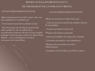 RITMES ACTIALS D’URBANITZACIÓ O
                           DE CREIXEMENT DE LA POBLACIÓ URBANA

- EN ELS PAÏSOS DESENVOLUPATS                                - EN ELS PAÏSOS DESENVOLUPATS

-Ritme d’urbanització lent (0,8% anual) o fins i tot
                                                         -Ritme de creixement és ràpid (3,6%) per:
nul, estabilitzant-se la població per:
· El creixement nautral de la població és baix           · L’elevat creixement natural (alta natalitat i descens
                                                         de la mortalitat)
· Els elevats preus de sòl urbà, la recerca d’una
millor qualitat de vida i la millora de les              · Encara es produeïx l’èxode rural
comunicacions terrestres, fan que els joves busquin      Aquests dos factors ocasionen:
habitatges fora de les grans ciutats. Ex: Roma, París,
                                                         -Carència de treballs a les ciutats (atur i misèria)
Madrid…; con a conseqüencia es dona el
creixement de la ciutat difusa.                          -Creixement desordenat i sense planificació
                                                         -Mancança de tota menra de serveis i
                                                         infraestructures
                                                         -Exemples: Ciutat de Mèxic, Sao Paulo, Calcuta…
 
