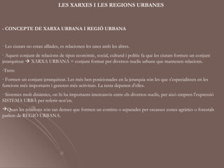 LES XARXES I LES REGIONS URBANES



- CONCEPTE DE XARXA URBANA I REGIÓ URBANA


· Les ciutats no estan aïllades, es relacionen les unes amb les altres.
· Aquest conjunt de relacions de tipus econòmic, social, cultural i polític fa que les ciutats formen un conjunt
jerarquitzat  XARXA URBANA = conjunt format per diversos nuclis urbans que mantenen relacions.
-Trets:
· Formen un conjunt jerarquitzat. Les més ben posicionades en la jerarquia són les que s’especialitzen en les
funcions més importants i generen més activitats. La resta depenen d’elles.
· Sistemes molt dinàmics, on hi ha importants intercanvis entre els diversos nuclis, per això empren l’expressió
SISTEMA URBÀ per referir-nos’en.
Quan les relacions són tan denses que formen un continu o separades per escasses zones agràries o forestals
parlem de REGIÓ URBANA.
 