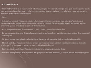 - REGIÓ URBANA

· Àrea metropolitana: és un espai molt urbanitzat, integrat per un nucli principal (una gran ciutat) i per les ciutats
més petites que l’envolten i que es relacionen formant un sistema en el qual es produeix un elevat intercanvi de
persones, mercaderies i comunicacions.
· Trets:
- Sistema ben integrat, s’han creat estretes relacions econòmiques i socials, ja sigui a través d’un sistema de
transports comú o mitjançant un intercanvi econòmic o culturals. Moltes vegades aquests intercanvis són tan
importants que cal considerar-les com un element unitari.
- Hi ha una gran intensitat de fluxos entre el nucli central i els nuclis que l’envolten.
- És una zona que té un gran desenvolupament motivat per les millores tecnològiques dels mitjans de comunicació
i de transports.
- Té fortes innovacions aplicades a la distribució d’energia, a la indústria, als ferrocarrils i a l’automòbil.
- El nucli central de l’àrea metropolitana tendeix a especialitzar-se en activitats terciàries mentre que els nuclis
urbans que l’envolten s’especialitzen en usos residencials i industrials.
- Entre les ciutats que formen l’àrea metropolitana hi ha una gran proximitat física.
- Les àrees metropolitanes més important d’Espanya són: Madrid, Barcelona, València, Sevilla, Bilbao i Saragossa.
 