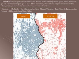 · Connurbació: és una gran zona urbanitzada amb diversos nuclis d’una importància igual o similar. Són ciutats
que han nascut separades però que , a causa del seu creixement, s’han unit i han originat una única superfície
urbana, encara que mantenint cadascuna la seva autonomia administrativa.
- Exemples  Alcobendas – San Sebastián de Los Reyes (Madrid); Tarragona – Reus (Camp de Tarragona); San
Fernando – El Puerto de Santa Maria (Càdis).


                             ELDA                                 PETRER
 