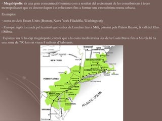 · Megalòpolis: és una gran concentració humana com a resultat del creixement de les conurbacions i àrees
metropolitanes que es desenvolupen i es relacionen fins a formar una extensíssima trama urbana.
Exemples:
- costa est dels Estats Units (Boston, Nova York Filadelfia, Washington);
- Europa: regió formada pel territori que va des de Londres fins a Milà, passant pels Països Baixos, la vall del Rhin
i Suïssa.
-Espanya: no hi ha cap megalòpolis, encara que a la costa mediterrània des de la Costa Brava fins a Múrcia hi ha
una zona de 700 km on viuen 8 milions d’habitants.
 