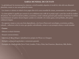 XARXA MUNDIAL DE CIUTATS
· La globalització ha incrementat les relacions a nivell mundial, adquirint el model de vida urbà una dimensió
planetària, creant-se una xarxa global de ciutats.
· Les ciutats es valoren en relació al seu paper dins de la xarxa mundial de ciutats, anomentant-se ciutats globals.
· La ciutat global és aquella que exerceix la seva influència més enllà de la pròpia regió o país fins assolir la totalitat
del planeta. Son nuclis de decisió política, econòmica, social i cultural, generant gran número d’activitats Es troben
majoritàriament als països desenvolupats i poden no coincidir a les ciutats grans, molt poblades, dels països
subdesenvolupats.
· En aquestes ciutats es crea una forta dependència., són focus d’innovació tecnològica, econòmica, política,
cultural..., influeixen sobre la resta, que queden subordinades, creant-se una jerarquia urbana a escala mundial.
· Causes:
- Diferent evolució històrica
- Situació socioeconòmica
- Influència de les polítiques i planificacions pròpies de l’Estat on s’integren
- Múltiples conjuntures particulars o estructures generals
· Exemples de ciutats globals: Nova York, Londres, Tokyo, París, San Francisco, Barcelona, Milà, Berlín...
 