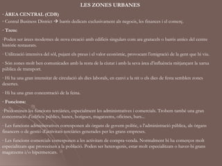 LES ZONES URBANES
· ÀREA CENTRAL (CDB)
· Central Business District  barris dedicats exclusivament als negocis, les finances i el comerç.
· Trets:
-Poden ser àrees modernes de nova creació amb edificis singulars com ara gratacels o barris antics del centre
històric restaurats.
- Utilització intensiva del sòl, pujant els preus i el valor econòmic, provocant l’emigració de la gent que hi viu.
- Són zones molt ben comunicades amb la resta de la ciutat i amb la seva àrea d’influència mitjançant la xarxa
pública de transport.
- Hi ha una gran intensitat de circulació als dies laborals, en canvi a la nit o els dies de festa semblen zones
desertes.
- Hi ha una gran concentració de la feina.
· Funcions:
-Predominen les funcions terciàries, especialment les administratives i comercials. Trobem també una gran
concentració d’edificis públics, bancs, botigues, magatzems, oficines, bars...
- Les funcions administratives corresponen als òrgans de govern polític, a l’administració pública, als òrgans
financers o de gestió d’activitats terciàries generades per les grans empreses.
- Les funcions comercials corresponen a les activitats de compra-venda. Normalment hi ha comerços molt
especialitzats que proveeixen a la població. Poden ser heterogenis, estar molt especialitzats o haver-hi grans
magatzems i/o hipermercats.
 