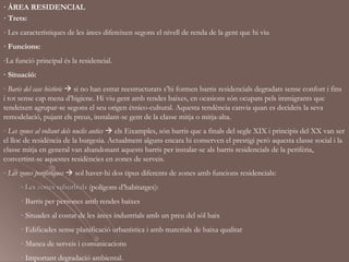 · ÀREA RESIDENCIAL
· Trets:
- Les característiques de les àrees difereixen segons el nivell de renda de la gent que hi viu
· Funcions:
-La funció principal és la residencial.
· Situació:
- Baris del casc històric  si no han estrat reestructurats s’hi formen barris residencials degradats sense confort i fins
i tot sense cap mena d’higiene. Hi viu gent amb rendes baixes, en ocasions són ocupats pels immigrants que
tendeixen agrupar-se segons el seu origen ètnico-cultural. Aquesta tendència canvia quan es decideix la seva
remodelació, pujant els preus, instalant-se gent de la classe mitja o mitja-alta.
- Les zones al voltant dels nuclis antics  els Eixamples, són barris que a finals del segle XIX i principis del XX van ser
el lloc de residència de la burgesia. Actualment alguns encara hi conserven el prestigi però aquesta classe social i la
classe mitja en general van abandonant aquests barris per instalar-se als barris residencials de la perifèria,
convertint-se aquestes residències en zones de serveis.
- Les zones perifèriques  sol haver-hi dos tipus diferents de zones amb funcions residencials:
      - Les zones suburbials (polígons d’habitatges):
      · Barris per persones amb rendes baixes
      · Situades al costat de les àrees industrials amb un preu del sòl baix
      · Edificades sense planificació urbanística i amb materials de baixa qualitat
      · Manca de serveis i comunicacions
      · Important degradació ambiental.
 