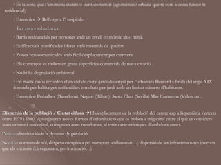 · És la zona que s’anomena ciutats o barri dormitori (aglomeració urbana que té com a única funció la
 residencial)
     · Exemples  Bellvitge a l’Hospitalet
      - Les zones suburbanes:
                  suburbanes
     · Barris residencials per persones amb un nivell econòmic alt o mitjà.
     · Edificacions planificades i fetes amb materials de qualitat.
     · Zones ben comunicades amb fàcil desplaçament per carretera
     · Els comerços es troben en grans superfícies comercials de nova creació
     · No hi ha degradació ambiental
     · En molts casos recorden el model de ciutat-jardí dissenyat per l’urbanista Howard a finals del segle XIX
     formada per habitatges unifamiliars envoltats per jardí amb un limitat número d’habitants.
     · Exemples: Pedralbes (Barcelona), Neguri (Bilbao), Santa Clara (Sevilla) Mas Camarena (València)...


Dispersió de la població / Ciutat difusa El desplaçament de la població del centre cap a la perifèria s’encetà
entre 1979 i 1980. Aparegueren noves formes d’urbanització que es troben a mig camí entre el que es considera
zona urbana i zona rural, conegudes com rururbanes, al tenir característiques d’ambdues zones.
Positiu: disminució de la densitat de població
Positiu
Negatiu: consum de sòl, despesa energètica pel transport, enllumenat…; dispersió de les infraestructures i serveis
Negatiu
que els encareix (clavegueram, pavimentació…)
 