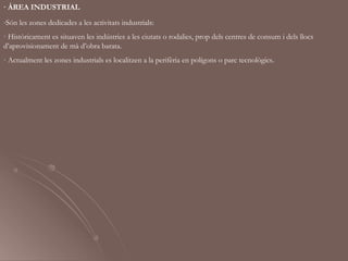 · ÀREA INDUSTRIAL
-Són les zones dedicades a les activitats industrials:
· Històricament es situaven les indústries a les ciutats o rodalies, prop dels centres de consum i dels llocs
d’aprovisionament de mà d’obra barata.
· Actualment les zones industrials es localitzen a la perifèria en polígons o parc tecnològics.
 